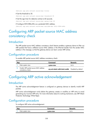 Page 2023 358 
[Device] arp anti-attack source-mac filter 
# Set the threshold to 30. 
[Device] arp anti-attack source-mac threshold 30 
# Set the age timer for detection entries to 60 seconds. 
[Device] arp anti-attack source-mac aging-time 60 
# Configure 0012-3f86-e94c as a protected MAC address. 
[Device] arp anti-attack source-mac exclude-mac 0012-3f86-e94c 
Configuring ARP packet source MAC address 
consistency check 
Introduction 
The ARP packet source MAC address consistency check feature enables a...