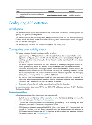 Page 2024 359 
Step Command Remarks 
2.  Enable the ARP active acknowledgement 
function.  arp anti-attack active-ack enable 
Disabled by default 
 
Configuring ARP detection 
Introduction 
ARP detection enables access devices to block ARP packets from unauthorized clients to prevent user 
spoofing and gateway spoofing attacks. 
ARP detection provides the user validity check, ARP packet validity check, and ARP restricted forwarding 
functions. If both ARP packet validity check and user validity check are enabled,...