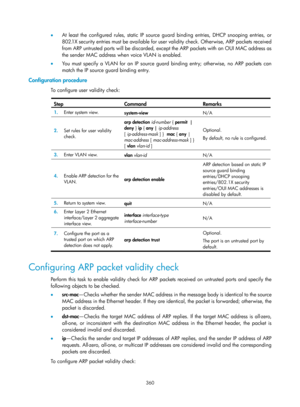 Page 2025 360 
•  At least the configured rules, static IP source guard binding entries, DHCP snooping entries, or 
802.1X security entries must be available for user validity check. Otherwise, ARP packets received 
from ARP untrusted ports will be discarded, except the ARP packets with an OUI MAC address as 
the sender MAC address when voice VLAN is enabled. 
•   You must specify a VLAN for an IP source guard binding entry; otherwise, no ARP packets can 
match the IP source guard binding entry. 
Configuration...