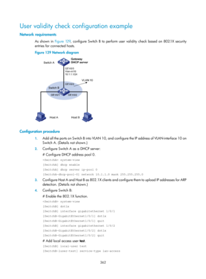 Page 2027 362 
User validity check configuration example 
Network requirements 
As shown in  Figure 129, conf igure Switch B to perform user validity check based on 802.1X security 
entries for connected hosts.  
Figure 129  Network diagram 
 
 
Configuration procedure 
1. Add all the ports on Switch B into VLAN 10, and configure the IP address of  VLAN-interface 10 on 
Switch A. (Details not shown.) 
2.  Configure Switch A as a DHCP server: 
# Configure DHCP address pool 0. 
 system-view 
[SwitchA] dhcp enable...