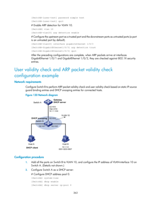 Page 2028 363 
[SwitchB-luser-test] password simple test 
[SwitchB-luser-test] quit 
# Enable ARP detection for VLAN 10. 
[SwitchB] vlan 10 
[SwitchB-vlan10] arp detection enable 
# Configure the upstream port as a trusted port an d the downstream ports as untrusted ports (a port 
is an untrusted port by default). 
[SwitchB-vlan10] interface gigabitethernet 1/0/3 
[SwitchB-GigabitEthernet1/0/3] arp detection trust 
[SwitchB-GigabitEthernet1/0/3] quit 
After the preceding configurations are complete, when ARP...