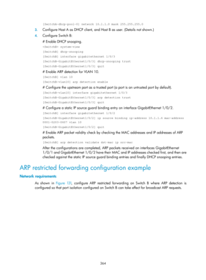 Page 2029 364 
[SwitchA-dhcp-pool-0] network 10.1.1.0 mask 255.255.255.0 
3. Configure Host A as DHCP client, and  Host B as user. (Details not shown.) 
4. Configure Switch B: 
# Enable DHCP snooping. 
 system-view 
[SwitchB] dhcp-snooping 
[SwitchB] interface gigabitethernet 1/0/3 
[SwitchB-GigabitEthernet1/0/3] dhcp-snooping trust 
[SwitchB-GigabitEthernet1/0/3] quit 
# Enable ARP detection for VLAN 10. 
[SwitchB] vlan 10 
[SwitchB-vlan10] arp detection enable 
# Configure the upstream port as a trusted port...