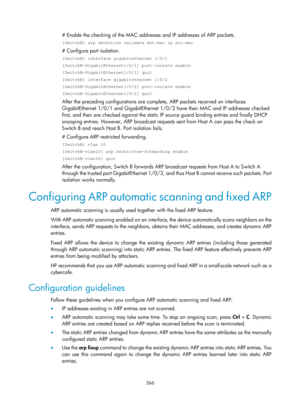 Page 2031 366 
# Enable the checking of the MAC addresses and IP addresses of ARP packets. 
[SwitchB] arp detection validate dst-mac ip src-mac 
# Configure port isolation. 
[SwitchB] interface gigabitethernet 1/0/1 
[SwitchB-GigabitEthernet1/0/1] port-isolate enable 
[SwitchB-GigabitEthernet1/0/1] quit 
[SwitchB] interface gigabitethernet 1/0/2 
[SwitchB-GigabitEthernet1/0/2] port-isolate enable 
[SwitchB-GigabitEthernet1/0/2] quit 
After the preceding configurations are comp lete, ARP packets received on...