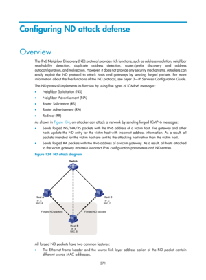 Page 2036 371 
Configuring ND attack defense 
Overview 
The IPv6 Neighbor Discovery (ND) protocol provides rich functions, such as address resolution, neighbor 
reachability detection, duplicate address detection, router/prefix discovery and address 
autoconfiguration, and redirection. However, it does not provide any security mechanisms. Attackers can 
easily exploit the ND protocol to attack hosts and gateways by sending forged packets. For more 
information about the five functions of the ND protocol, see...