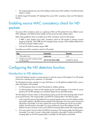 Page 2037 372 
•  The mapping between the source IPv6 address and the source MAC address in the Ethernet frame 
header is invalid.  
To identify forged ND packets, HP developed the source MAC consistency check and ND detection 
features.  
Enabling source MAC consistency check for ND 
packets 
Use source MAC consistency check on a gateway to filter out ND packets that carry different source 
MAC addresses in the Ethernet frame header and the source link layer address option.  
Follow these guidelines when you...