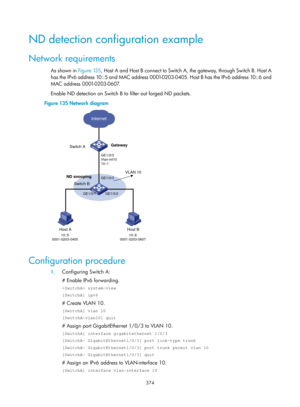 Page 2039 374 
ND detection configuration example 
Network requirements 
As shown in Figure 135, Ho st A and Host B connect to Switch A, the gateway, through Switch B. Host A 
has the IPv6 address 10::5 and MAC address 0001-0203-0405. Host B has the IPv6 address 10::6 and 
MAC address 0001-0203-0607.  
Enable ND detection on Switch B to filter out forged ND packets.  
Figure 135  Network diagram 
 
 
Configuration procedure 
1. Configuring Switch A:  
# Enable IPv6 forwarding. 
 system-view 
[SwitchA] ipv6 
#...