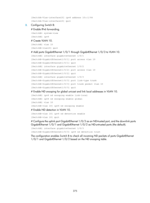 Page 2040 375 
[SwitchA-Vlan-interface10] ipv6 address 10::1/64 
[SwitchA-Vlan-interface10] quit 
2. Configuring Switch B: 
# Enable IPv6 forwarding. 
 system-view 
[SwitchB] ipv6 
# Create VLAN 10. 
[SwitchB] vlan 10 
[SwitchB-vlan10] quit 
# Add ports GigabitEthernet 1/0/1 throug h GigabitEthernet 1/0/3 to VLAN 10. 
[SwitchB] interface gigabitethernet 1/0/1 
[SwitchB-GigabitEthernet1/0/1] port access vlan 10 
[SwitchB-GigabitEthernet1/0/1] quit 
[SwitchB] interface gigabitethernet 1/0/2...