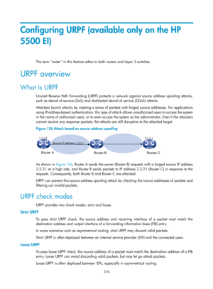 Page 2041 376 
Configuring URPF (available only on the HP 
5500 EI) 
The term router in this feature refers to both routers and Layer 3 switches. 
URPF overview 
What is URPF 
Unicast Reverse Path Forwarding (URPF) protects a network against source address spoofing attacks, 
such as denial of service (DoS) and distributed denial of service (DDoS) attacks. 
Attackers launch attacks by creating a series of packets with forged source addresses. For applications 
using IP-address-based authentication, this type of...