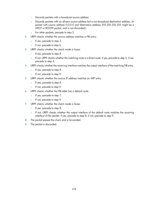 Page 2043 378 
{ Discards packets with a broadcast source address. 
{ Discards packets with an all-zero source address but a non-broadcast destination address. (A 
packet with source address 0.0.0.0 and destination address 255.255.255.255 might be a 
DHCP or BOOTP packet, and is not discarded.) 
{ For other packets, precede to step 2. 
2. URPF checks whether the source address matches a FIB entry: 
{  If yes, precede to step 3. 
{ If not, precede to step 6. 
3. URPF checks whether the check mode is loose: 
{  If...