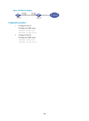 Page 2045 380 
Figure 139 Network diagram 
 
 
Configuration procedure 
1. Configure Switch A: 
# Enable strict URPF check. 
 system-view 
[SwitchA] ip urpf strict 
2. Configure Switch B: 
# Enable strict URPF check. 
 system-view 
[SwitchB] ip urpf strict 
  