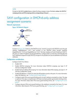 Page 2047 382 
 NOTE: 
If a port on the SAVI enabled device is down for  three minutes or more, the device deletes the DHCPv6 
snooping entries and ND snooping entries corresponding to the port. 
 
SAVI configuration in DHCPv6-only address 
assignment scenario 
Network requirements 
Figure 140  Network diagram 
 
 
As shown in Figure 140, Sw i t c h  A  i s  t h e  D H C P v 6  s e r v e r.  Sw i t c h  B  c o n n e c t s  t o  t h e  D H C P v 6  s e r v e r  t h ro u g h  
interface GigabitEthernet 1/0/1, and...