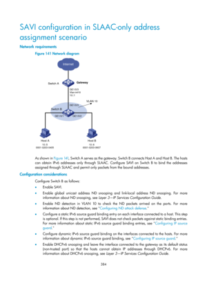 Page 2049 384 
SAVI configuration in SLAAC-only address 
assignment scenario 
Network requirements 
Figure 141 Network diagram 
 
 
As shown in Figure 141, Swi tch  A  se r ve s  as  t h e  g a teway.  Swi tch  B  c o n ne cts  H os t  A  a nd  H os t  B.  Th e  hos ts  
can obtain IPv6 addresses only through SLAAC. Configure SAVI on Switch B to bind the addresses 
assigned through SLAAC and permit only packets from the bound addresses.  
Configuration considerations  
Configure Switch B as follows: 
•   Enable...