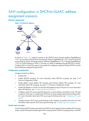 Page 2051 386 
SAVI configuration in DHCPv6+SLAAC address 
assignment scenario 
Network requirements 
Figure 142 Network diagram 
 
 
As shown in Figure 142, Switch B connects to the DHCPv6 server through interface GigabitEthernet 
1/0/1 and connects to the DHCPv6 client through interface GigabitEthernet 1/0/3. Host A and Host B 
access Gateway (Switch A) through Switch B. Interfaces GigabitEthernet 1/0/1 through GigabitEthernet 
1/0/5 on Switch B belong to VLAN 2. The hosts  can obtain IP addresses through...