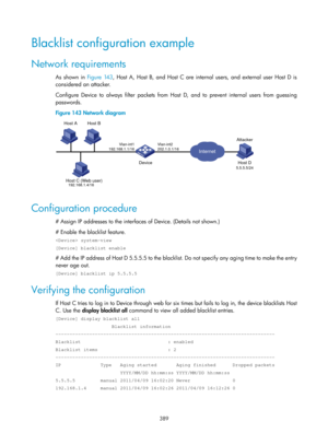 Page 2054 389 
Blacklist configuration example 
Network requirements 
As shown in Figure 143, Ho st A, Host B, and Host C are internal users, and external user Host D is 
considered an attacker. 
Configure Device to always filter packets from Host  D, and to prevent internal users from guessing 
passwords. 
Figure 143  Network diagram 
 
 
Configuration procedure 
# Assign IP addresses to the interfaces of Device. (Details not shown.) 
# Enable the blacklist feature. 
 system-view 
[Device] blacklist enable 
#...