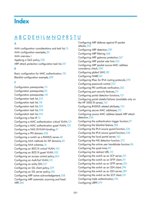 Page 2056 391 
Index 
A B C D E H I L M N O P R S T U  
A 
AAA configuration considerations and task list,15 
AAA co

nfiguration examples, 50 
AAA o

verview, 1 
A

pplying a QoS policy, 228 
AR

P attack protection configuration task list, 351 
B 
Ba

sic configuration for MAC authentication, 118  
Blac

klist configuration example, 389 
C 
C

onfiguration prerequisites, 111 
C

onfiguration prerequisites, 92 
C

onfiguration prerequisites, 141 
Co

nfiguration task list, 335 
Co

nfiguration task list, 118...