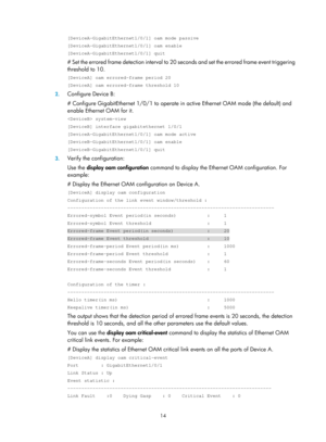 Page 2077 14 
[DeviceA-GigabitEthernet1/0/1] oam mode passive 
[DeviceA-GigabitEthernet1/0/1] oam enable 
[DeviceA-GigabitEthernet1/0/1] quit 
# Set the errored frame detection interval to 20 seconds and set the errored frame event triggering 
threshold to 10.  
[DeviceA] oam errored-frame period 20 
[DeviceA] oam errored-frame threshold 10 
2.  Configure Device B: 
# Configure GigabitEthernet 1/0/1 to operate in  active Ethernet OAM mode (the default) and 
enable Ethernet OAM for it.  
 system-view 
[DeviceB]...