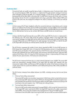 Page 2082 19 
Continuity check 
Connectivity faults are usually caused by device faults or configuration errors. Continuity check checks 
the connectivity between MEPs. This function is implemented through periodic sending of continuity 
check messages (CCMs) by the MEPs. As a multicast message, a CCM sent by one MEP is intended to 
be received by all the other MEPs in the same MA. If a MEP fails to receive the CCMs within 3.5 times 
the sending interval, the link is considered faulty and a log is generated. When...