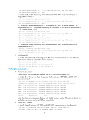 Page 2095 32 
[DeviceA-GigabitEthernet1/0/1] cfd cc service-instance 1 mep 1001 enable\
 
[DeviceA-GigabitEthernet1/0/1] quit 
# On Device B, enable the sending of CCM frames for MEP 2001 in service instance 2 on 
GigabitEthernet 1/0/3. 
[DeviceB] interface gigabitethernet 1/0/3 
[DeviceB-GigabitEthernet1/0/3] cfd cc service-instance 2 mep 2001 enable\
 
[DeviceB-GigabitEthernet1/0/3] quit 
# On Device D, enable the sending of CCM frames for MEP 4001 in service instance 2 on 
GigabitEthernet 1/0/1, and enable the...