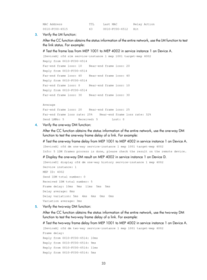 Page 2096 33 
MAC Address               TTL     Last MAC         Relay Action 
0010-FC00-6515            63      0010-FC00-6512   Hit 
3. Verify the LM function: 
After the CC function obtains the status information of  the entire network, use the LM function to test 
the link status. For example: 
# Test the frame loss from MEP 1001 to MEP 4002 in service instance 1 on Device A.  
[DeviceA] cfd slm service-instance 1 mep 1001 target-mep 4002 
Reply from 0010-FC00-6514 
Far-end frame loss: 10    Near-end frame...