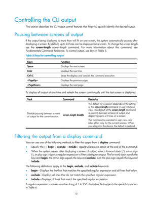 Page 2210 
Controlling the CLI output 
This section describes the CLI output control features that help you quickly identify the desired output. 
Pausing between screens of output 
If the output being displayed is more than will fit on one screen, the system automatically pauses after 
displaying a screen. By default, up to 24 lines can be displayed on a screen. To change the screen length, 
use the  screen-length  screen-length  command. For more information about this command, see 
Fundamentals Command...
