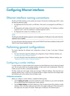 Page 2121 
Configuring Ethernet interfaces 
Ethernet interface naming conventions 
The GE and 10-GE interfaces on the switches are named in the format of interface-type A/B/C, where 
the following definitions apply:  
•   A—Represents the ID of the switch in an IRF fabric. If the switch is not assigned to any IRF fabric, A 
uses 1.  
•   B— R e p re s e n t s  a  s l o t  n u m b e r  o n  t h e  s w i t c h .  I t  u s e s  0   for fixed interfaces, 1 for interfaces on interface 
expansion card 1, and 2 for...