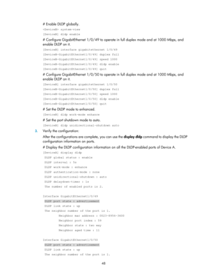 Page 2111 48 
# Enable DLDP globally. 
 system-view 
[DeviceB] dldp enable 
# Configure GigabitEthernet 1/0/49 to operate in full duplex mode and at 1000 Mbps, and 
enable DLDP on it. 
[DeviceB] interface gigabitethernet 1/0/49 
[DeviceB-GigabitEthernet1/0/49] duplex full 
[DeviceB-GigabitEthernet1/0/49] speed 1000 
[DeviceB-GigabitEthernet1/0/49] dldp enable 
[DeviceB-GigabitEthernet1/0/49] quit 
# Configure GigabitEthernet 1/0/50 to operate  in full duplex mode and at 1000 Mbps, and 
enable DLDP on it....