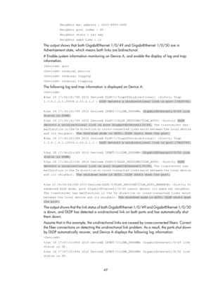 Page 2112 49 
         Neighbor mac address : 0023-8956-3600 
         Neighbor port index : 60 
         Neighbor state : two way 
         Neighbor aged time : 12 
The output shows that both GigabitEthernet 1/0/49 and GigabitEthernet 1/0/50 are in 
Advertisement state, which means both links are bidirectional. 
# Enable system information monitoring on Devi ce A, and enable the display of log and trap 
information. 
[DeviceA] quit 
 terminal monitor 
 terminal logging 
 terminal trapping 
The following log and...