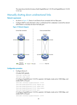 Page 2113 50 
The output shows that the link status of both GigabitEthernet 1/0/49 and GigabitEthernet 1/0/50 
is now up. 
Manually shutting down unidirectional links 
Network requirements 
•   As shown in  Figure 12, D evice A and Device B are connected with two fiber pairs. 
•   Configure DLDP to send information when a unidirectional link is detected, to remind the network 
administrator to manually shut down the faulty port. 
Figure 12  Network diagram 
 
 
Configuration procedure 
1. Configure Device A: 
#...