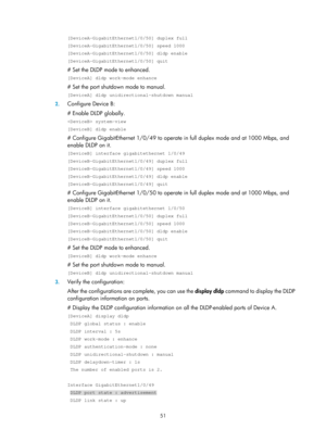 Page 2114 51 
[DeviceA-GigabitEthernet1/0/50] duplex full 
[DeviceA-GigabitEthernet1/0/50] speed 1000 
[DeviceA-GigabitEthernet1/0/50] dldp enable 
[DeviceA-GigabitEthernet1/0/50] quit 
# Set the DLDP mode to enhanced. 
[DeviceA] dldp work-mode enhance 
# Set the port shutdown mode to manual. 
[DeviceA] dldp unidirectional-shutdown manual 
2. Configure Device B: 
# Enable DLDP globally. 
 system-view 
[DeviceB] dldp enable 
# Configure GigabitEthernet 1/0/49 to operate  in full duplex mode and at 1000 Mbps, and...