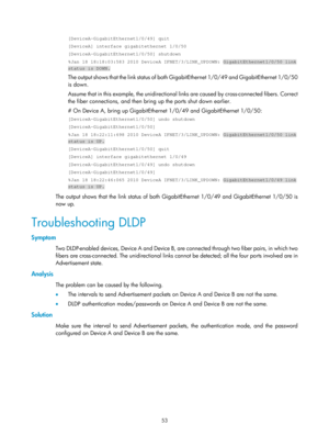 Page 2116 53 
[DeviceA-GigabitEthernet1/0/49] quit 
[DeviceA] interface gigabitethernet 1/0/50 
[DeviceA-GigabitEthernet1/0/50] shutdown 
%Jan 18 18:18:03:583 2010 DeviceA IFNET/3/LINK_UPDOWN: GigabitEthernet1/\
0/50 link 
status is DOWN. 
The output shows that the link status of both GigabitEthernet 1/0/49 and GigabitEthernet 1/0/50 
is down. 
Assume that in this example, the unidirectional links are caused by cross- connected fibers. Correct 
the fiber connections, and then brin g up the ports shut down...