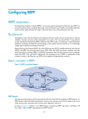 Page 2117 54 
Configuring RRPP 
RRPP overview 
The Rapid Ring Protection Protocol (RRPP) is a link layer protocol designed for Ethernet rings. RRPP can 
prevent broadcast storms caused by data loops when an Ethernet ring is healthy, and rapidly restore the 
communication paths between the nodes in the event that a link is disconnected on the ring. 
Background 
Metropolitan area networks (MANs) and enterprise  networks usually use the ring structure to improve 
reliability. However, services will be interrupted if...