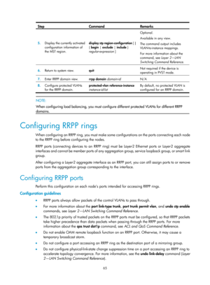 Page 2128 65 
Step Command Remarks 
5.  Display the currently activated 
configuration information of 
the MST region.  display stp region-configuration
 [ | 
{  begin |  exclude | include  } 
regular-expression  ]  Optional. 
Available in any view. 
The command output includes 
VLAN-to-instance mappings.  
For more information about the 
command, see 
Layer 2—LAN 
Switching Command Reference . 
6.  Return to system view. 
quit  Not required if the device is 
operating in PVST mode.  
7.
  Enter RRPP domain view....