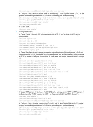 Page 2134 71 
[DeviceA-rrpp-domain1] protected-vlan reference-instance 1 
# Configure Device A as the master node of primary ring 1, with GigabitEthernet 1/0/1 as the 
primary port and GigabitEthernet 1/0/2 as  the secondary port, and enable ring 1.  
[DeviceA-rrpp-domain1] ring 1 node-mode master primary-port gigabitether\
net 1/0/1 
secondary-port gigabitethernet 1/0/2 level 0 
[DeviceA-rrpp-domain1] ring 1 enable 
[DeviceA-rrpp-domain1] quit 
# Enable RRPP.  
[DeviceA] rrpp enable 
2. Configure Device B: 
#...