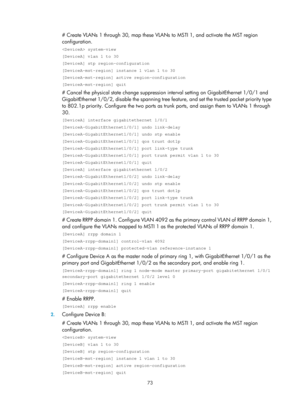 Page 2136 73 
# Create VLANs 1 through 30, map these VLANs to MSTI 1, and activate the MST region 
configuration. 
 system-view 
[DeviceA] vlan 1 to 30 
[DeviceA] stp region-configuration 
[DeviceA-mst-region] instance 1 vlan 1 to 30 
[DeviceA-mst-region] active region-configuration 
[DeviceA-mst-region] quit 
# Cancel the physical state change suppression  interval setting on GigabitEthernet 1/0/1 and 
GigabitEthernet 1/0/2, disable the spanning tree fe ature, and set the trusted packet priority type 
to 802.1p...