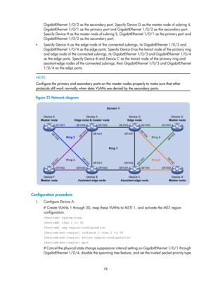 Page 2141 78 
GigabitEthernet 1/0/2 as the secondary port. Specify Device G as the master node of subring 4, 
GigabitEthernet 1/0/1 as the primary port and GigabitEthernet 1/0/2 as the secondary port. 
Specify Device H as the master node of subring 5, GigabitEthernet 1/0/1 as the primary port and 
GigabitEthernet 1/0/2 as the secondary port. 
•   Specify Device A as the edge node of the connected subrings, its GigabitEthernet 1/0/3 and 
GigabitEthernet 1/0/4 as the edge ports. Specify Device D as the transit node...