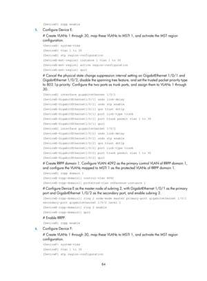 Page 2147 84 
[DeviceD] rrpp enable 
5. Configure Device E: 
# Create VLANs 1 through 30, map these VLANs  to MSTI 1, and activate the MST region 
configuration. 
 system-view 
[DeviceE] vlan 1 to 30 
[DeviceE] stp region-configuration 
[DeviceE-mst-region] instance 1 vlan 1 to 30 
[DeviceE-mst-region] active region-configuration 
[DeviceE-mst-region] quit 
# Cancel the physical state change suppression  interval setting on GigabitEthernet 1/0/1 and 
GigabitEthernet 1/0/2, disable the spanning tree fe ature, and...