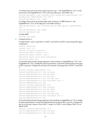 Page 2154 91 
# Configure Device B as the transit node of primary ring 1, with GigabitEthernet 1/0/1 as the 
primary port and GigabitEthernet 1/0/2 as  the secondary port, and enable ring 1.  
[DeviceB-rrpp-domain2] ring 1 node-mode transit primary-port gigabitethernet 1/0/1 
secondary-port gigabitethernet 1/0/2 level 0 
[DeviceB-rrpp-domain2] ring 1 enable 
# Configure Device B as the assistant-edge node of subring 2 in RRPP domain 2, with 
GigabitEthernet 1/0/3 as the edge port, and enable subring 2....