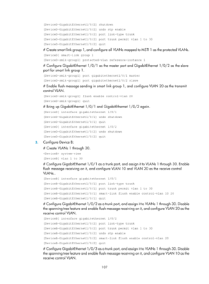 Page 2170 107 
[DeviceD-GigabitEthernet1/0/2] shutdown 
[DeviceD-GigabitEthernet1/0/2] undo stp enable 
[DeviceD-GigabitEthernet1/0/2] port link-type trunk 
[DeviceD-GigabitEthernet1/0/2] port trunk permit vlan 1 to 30 
[DeviceD-GigabitEthernet1/0/2] quit 
# Create smart link group 1, and configure all VLANs mapped to MSTI 1 as the protected VLANs. 
[DeviceD] smart-link group 1 
[DeviceD-smlk-group1] protected-vlan reference-instance 1 
# Configure GigabitEthernet 1/0/1 as the master  port and GigabitEthernet...