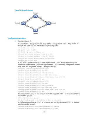 Page 2173 110 
Figure 26 Network diagram 
 
 
Configuration procedure 
1. Configure Device C: 
# Create VLAN 1 through VLAN 200. Map VLANs 1 through 100 to MSTI 1. Map VLANs 101 
through 200 to MSTI 2, and activate MST region configuration.  
 system-view 
[DeviceC] vlan 1 to 200 
[DeviceC] stp region-configuration 
[DeviceC-mst-region] instance 1 vlan 1 to 100 
[DeviceC-mst-region] instance 2 vlan 101 to 200 
[DeviceC-mst-region] active region-configuration 
[DeviceC-mst-region] quit 
# Shut down GigabitEthernet...