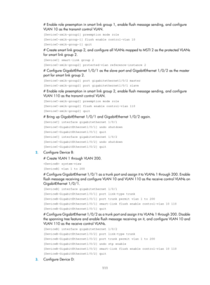 Page 2174 111 
# Enable role preemption in smart link group 1, enable flush message sending, and configure 
VLAN 10 as the transmit control VLAN.  
[DeviceC-smlk-group1] preemption mode role 
[DeviceC-smlk-group-1] flush enable control-vlan 10 
[DeviceC-smlk-group-1] quit 
# Create smart link group 2, and configure all VLANs mapped to MSTI 2 as the protected VLANs 
for smart link group 2. 
[DeviceC] smart-link group 2 
[DeviceC-smlk-group2] protected-vlan reference-instance 2 
# Configure GigabitEthernet 1/0/1 as...