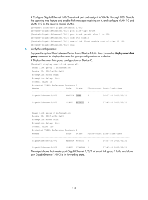Page 2181 118 
# Configure GigabitEthernet 1/0/2 as a trunk port and assign it to VLANs 1 through 200. Disable 
the spanning tree feature and enable flush message  receiving on it, and configure VLAN 10 and 
VLAN 110 as the receive control VLANs.  
[DeviceD] interface gigabitethernet 1/0/2 
[DeviceD-GigabitEthernet1/0/2] port link-type trunk 
[DeviceD-GigabitEthernet1/0/2] port trunk permit vlan 1 to 200 
[DeviceD-GigabitEthernet1/0/2] undo stp enable 
[DeviceD-GigabitEthernet1/0/2] smart-link flush enable...