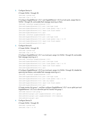 Page 2186 123 
2.
 
Configure Device A: 
# Create VLANs 1 through 30. 
 system-view 
[DeviceA] vlan 1 to 30 
# Configure GigabitEthernet 1/0/1 and GigabitEthernet 1/0/2 as trunk po rts, assign them to 
VLANs 1 through 30, and enable flus h message receiving on them.  
[DeviceA] interface gigabitethernet 1/0/1 
[DeviceA-GigabitEthernet1/0/1] port link-type trunk 
[DeviceA-GigabitEthernet1/0/1] port trunk permit vlan 1 to 30 
[DeviceA-GigabitEthernet1/0/1] smart-link flush enable 
[DeviceA-GigabitEthernet1/0/1]...