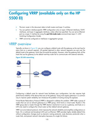 Page 2188 125 
Configuring VRRP (available only on the HP 
5500 EI) 
•  The term  router in this document refers to both routers and Layer 3 switches. 
•   You can perform interface-specific VRRP configuration only on Layer 3 Ethernet interfaces, VLAN 
interfaces, and Layer 3 aggregate interfaces, unless  otherwise specified. You can set an Ethernet 
port as a Layer 3 interface by using the  port link-mode route command (see Layer 2—LAN 
Switching Configuration Guide ). 
•   VRRP cannot be configured on...
