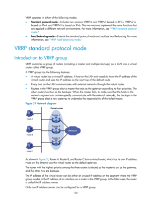 Page 2189 126 
VRRP operates in either of the following modes: 
•  Standard protocol mode —Includes two versions VRRPv2 and  VRRPv3 based on RFCs. VRRPv2 is 
based on IPv4, and VRRPv3 is based on IPv6. Th e two versions implement the same functions but 
are applied in different network environments. For more information, see  VRRP standard protocol 
mode . 
•   Load balanc

ing mode —Extends the standard protocol mode  and realizes load balancing. For more 
information, see  VRRP load balancing mode . 
VRRP...