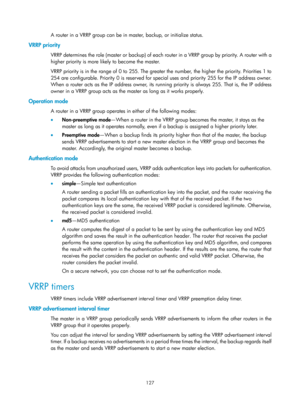 Page 2190 127 
A router in a VRRP group can be in master, backup, or initialize status. 
VRRP priority 
VRRP determines the role (master or backup) of each router in a VRRP group by priority. A router with a 
higher priority is more likely to become the master. 
VRRP priority is in the range of 0 to 255. The greater the number, the higher the priority. Priorities 1 to 
254 are configurable. Priority 0 is reserved for special uses and priority 255 for the IP address owner. 
When a router acts as the IP address...