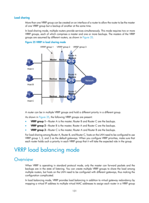 Page 2194 131 
Load sharing 
More than one VRRP group can be created on an interface  o f  a  r o u t e r  t o  a l l o w  t h e  r o u t e r  t o  b e  t h e  m a s t e r  
of one VRRP group but a backup of another at the same time. 
In load sharing mode, multiple routers provide services  simultaneously. This mode requires two or more 
VRRP groups, each of which comprises a master and one or more backups. The masters of the VRRP 
groups are assumed by different routers, as shown in  Figure 35. 
Figure 35  VRRP...