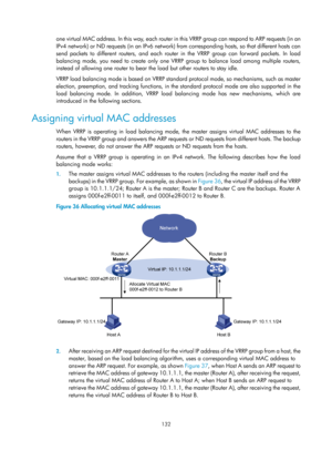 Page 2195 132 
one virtual MAC address. In this way, each router in this VRRP group can respond to ARP requests (in an 
IPv4 network) or ND requests (in an IPv6 network) from corresponding hosts, so that different hosts can 
send packets to different routers, and each router in the VRRP group can forward packets. In load 
balancing mode, you need to create only one VRRP  group to balance load among multiple routers, 
instead of allowing one router to bear  the load but other routers to stay idle. 
VRRP load...