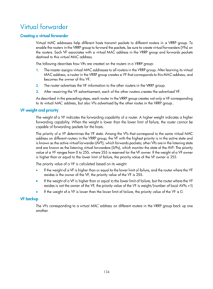 Page 2197 134 
Virtual forwarder 
Creating a virtual forwarder 
Virtual MAC addresses help different hosts transmit packets to different routers in a VRRP group. To 
enable the routers in the VRRP group to forward the packets, be sure to create virtual forwarders (VFs) on 
the routers. Each VF associates with a virtual MAC address in the VRRP group and forwards packets 
destined to this virtual MAC address. 
The following describes how VFs are created on the routers in a VRRP group:  
1.  The master assigns...