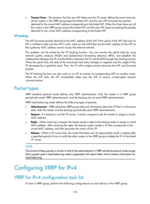 Page 2199 136 
•  Timeout Timer —The duration that the new AVF takes over the VF owner. Before this timer times out, 
all the routers in the VRRP group keep the failed AVF, and the new AVF forwards the packets 
destined for the virtual MAC address corresponding to  the failed AVF. When this timer times out, all 
the routers in the VRRP group remove the failed AVF, and the new AVF stops forwarding the packets 
destined for the virtual MAC address corresponding to the failed AVF. 
VF tracking 
The AVF forwards...