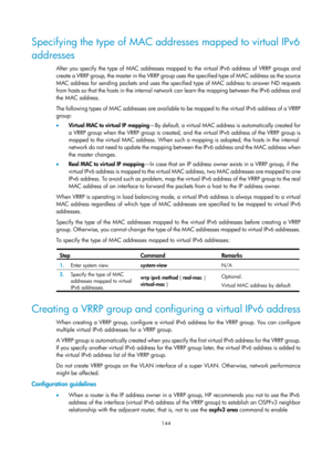 Page 2207 144 
Specifying the type of MAC addresses mapped to virtual IPv6 
addresses 
After you specify the type of MAC addresses mapped to the virtual IPv6 address of VRRP groups and 
create a VRRP group, the master in the VRRP group uses the specified type of MAC address as the source 
MAC address for sending packets and uses the specified type of MAC address to answer ND requests 
from hosts so that the hosts in the internal network can learn the mapping between the IPv6 address and 
the MAC address.  
The...